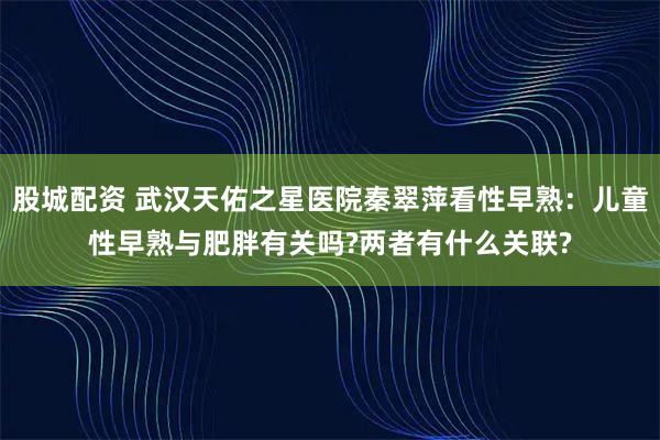 股城配资 武汉天佑之星医院秦翠萍看性早熟：儿童性早熟与肥胖有关吗?两者有什么关联?