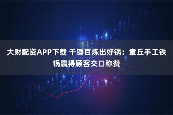 大财配资APP下载 千锤百炼出好锅：章丘手工铁锅赢得顾客交口称赞
