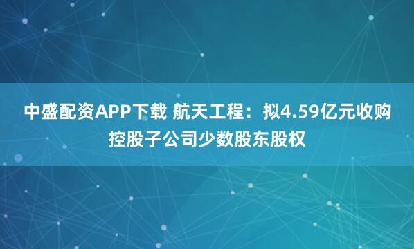 中盛配资APP下载 航天工程：拟4.59亿元收购控股子公司少数股东股权