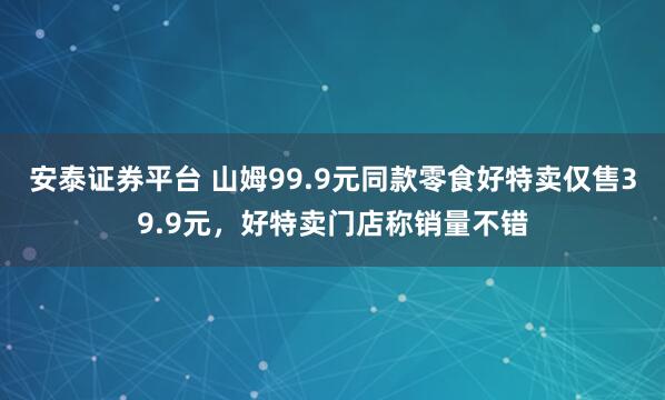 安泰证券平台 山姆99.9元同款零食好特卖仅售39.9元，好特卖门店称销量不错
