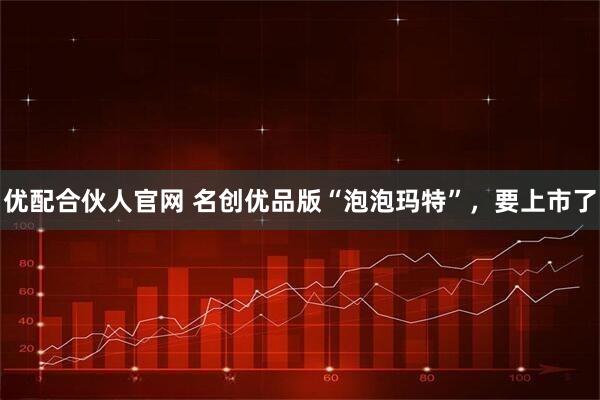 优配合伙人官网 名创优品版“泡泡玛特”，要上市了
