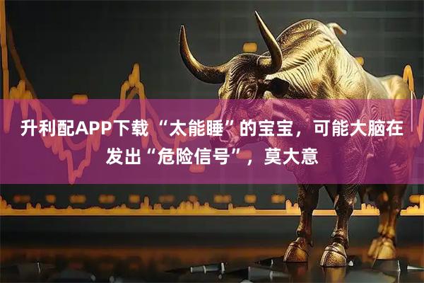 升利配APP下载 “太能睡”的宝宝，可能大脑在发出“危险信号”，莫大意