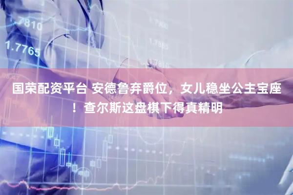 国荣配资平台 安德鲁弃爵位，女儿稳坐公主宝座！查尔斯这盘棋下得真精明