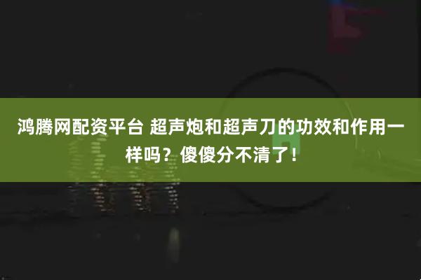 鸿腾网配资平台 超声炮和超声刀的功效和作用一样吗？傻傻分不清了！