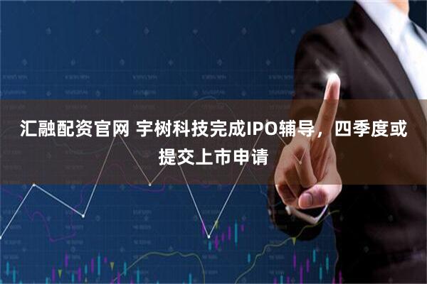 汇融配资官网 宇树科技完成IPO辅导,四季度或提交上市申请