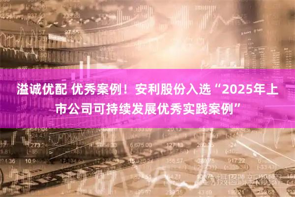 溢诚优配 优秀案例!安利股份入选“2025年上市公司可持续发展优秀实践案例”