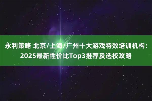 永利策略 北京/上海/广州十大游戏特效培训机构：2025最新性价比Top3推荐及选校攻略