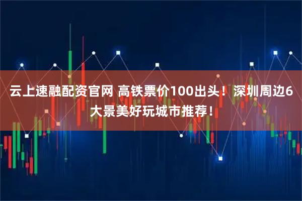 云上速融配资官网 高铁票价100出头!深圳周边6大景美好玩城市推荐!