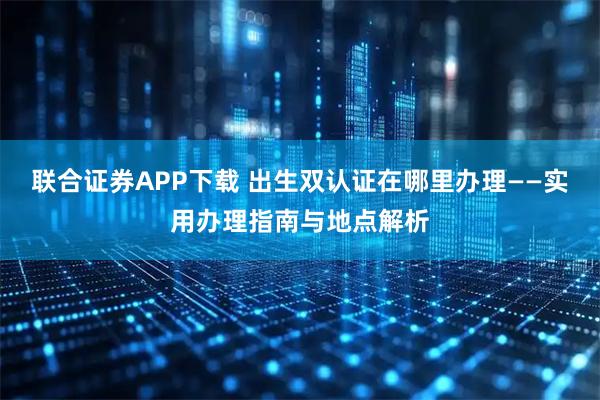 联合证券APP下载 出生双认证在哪里办理——实用办理指南与地点解析