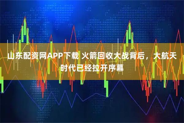 山东配资网APP下载 火箭回收大战背后，大航天时代已经拉开序幕