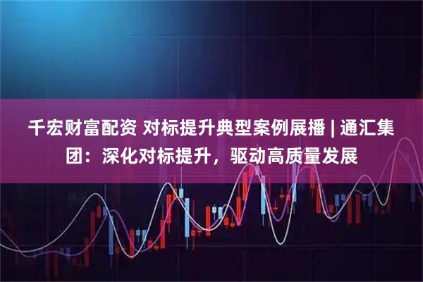千宏财富配资 对标提升典型案例展播 | 通汇集团：深化对标提升，驱动高质量发展