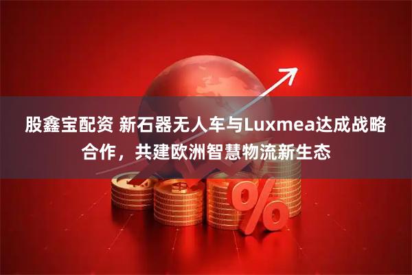 股鑫宝配资 新石器无人车与Luxmea达成战略合作，共建欧洲智慧物流新生态