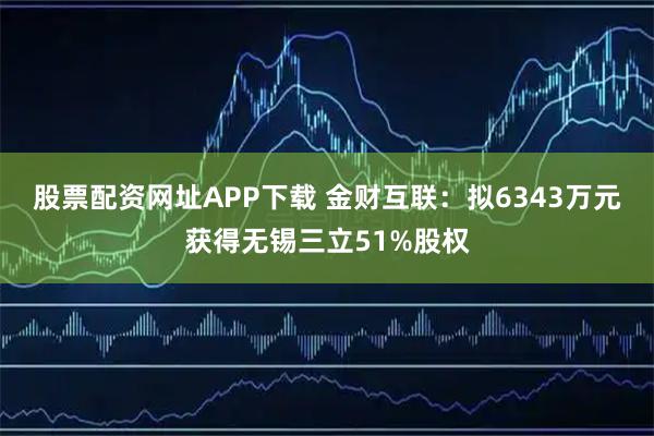 股票配资网址APP下载 金财互联：拟6343万元获得无锡三立51%股权