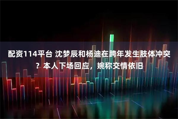配资114平台 沈梦辰和杨迪在跨年发生肢体冲突？本人下场回应，婉称交情依旧
