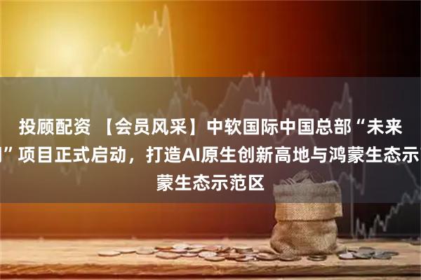投顾配资 【会员风采】中软国际中国总部“未来之门”项目正式启动，打造AI原生创新高地与鸿蒙生态示范区