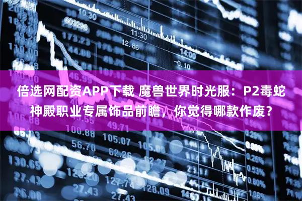 倍选网配资APP下载 魔兽世界时光服：P2毒蛇神殿职业专属饰品前瞻，你觉得哪款作废？