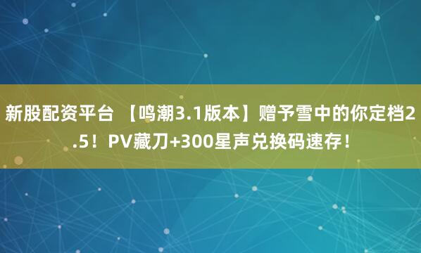 新股配资平台 【鸣潮3.1版本】赠予雪中的你定档2.5！PV藏刀+300星声兑换码速存！