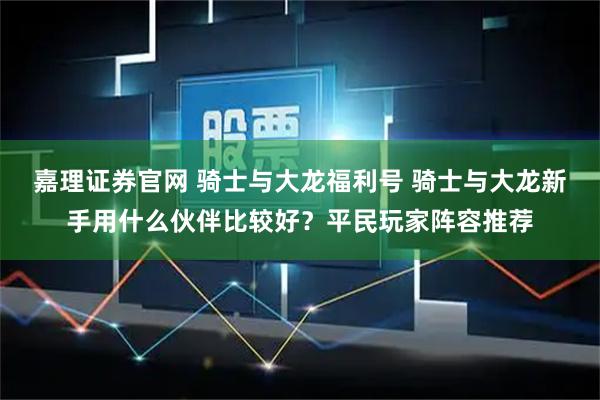 嘉理证券官网 骑士与大龙福利号 骑士与大龙新手用什么伙伴比较好？平民玩家阵容推荐