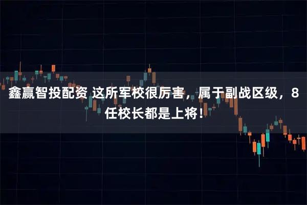 鑫赢智投配资 这所军校很厉害，属于副战区级，8任校长都是上将！