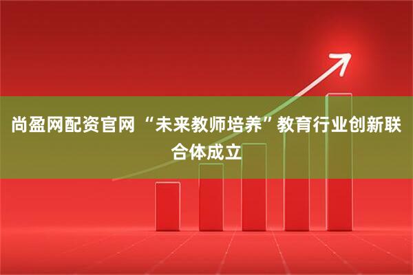 尚盈网配资官网 “未来教师培养”教育行业创新联合体成立