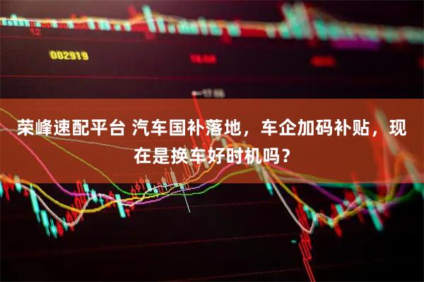 荣峰速配平台 汽车国补落地，车企加码补贴，现在是换车好时机吗？