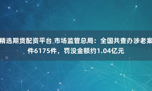 精选期货配资平台 市场监管总局：全国共查办涉老案件6175件，罚没金额约1.04亿元