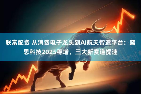 联富配资 从消费电子龙头到AI航天智造平台：蓝思科技2025稳增，三大新赛道提速