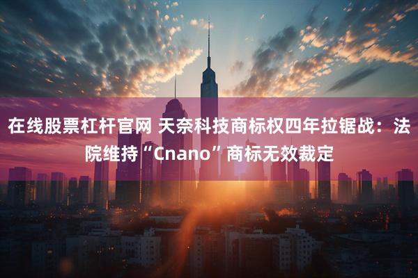 在线股票杠杆官网 天奈科技商标权四年拉锯战：法院维持“Cnano”商标无效裁定