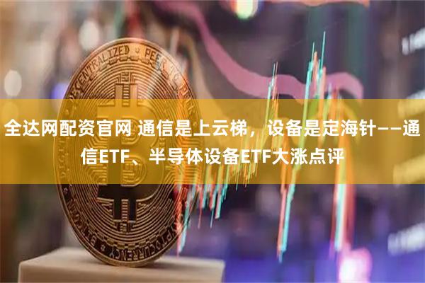 全达网配资官网 通信是上云梯，设备是定海针——通信ETF、半导体设备ETF大涨点评